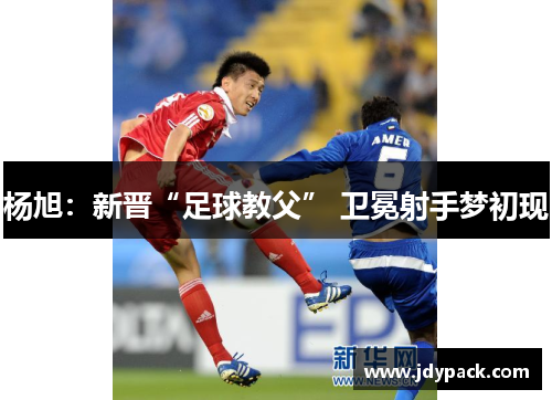 杨旭：新晋“足球教父” 卫冕射手梦初现